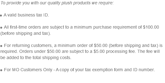 To provide you with our quality plush products we require: l A valid business tax ID. l All first-time orders are subject to a minimum purchase requirement of $100.00 (before shipping and tax). l For returning customers, a minimum order of $50.00 (before shipping and tax) is required. Orders under $50.00 are subject to a $5.00 processing fee. The fee will be added to the total shipping costs. l For MO Customers Only - A copy of your tax exemption form and ID number.